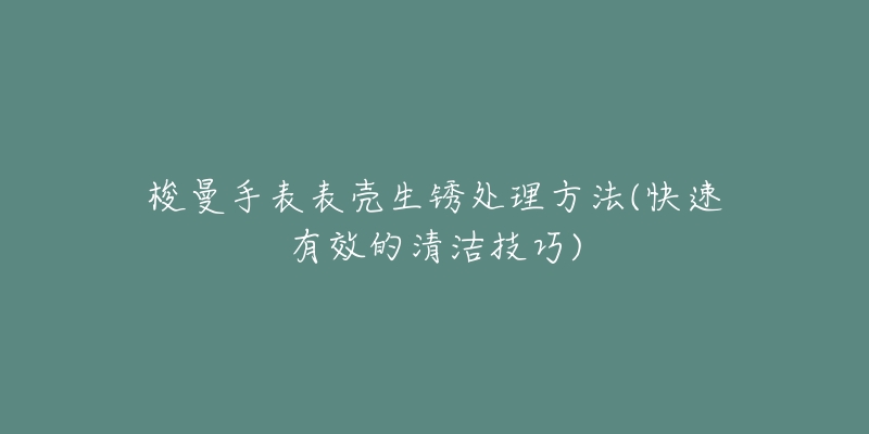 梭曼手表表壳生锈处理方法(快速有效的清洁技巧)-名表号 梭曼手表表壳生锈处理方法(快速有效的清洁技巧)
