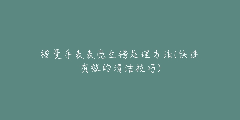 梭曼手表表壳生锈处理方法(快速有效的清洁技巧)