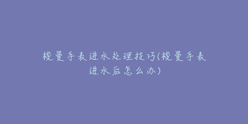 梭曼手表进水处理技巧(梭曼手表进水后怎么办)-名表号 梭曼手表进水处理技巧(梭曼手表进水后怎么办)