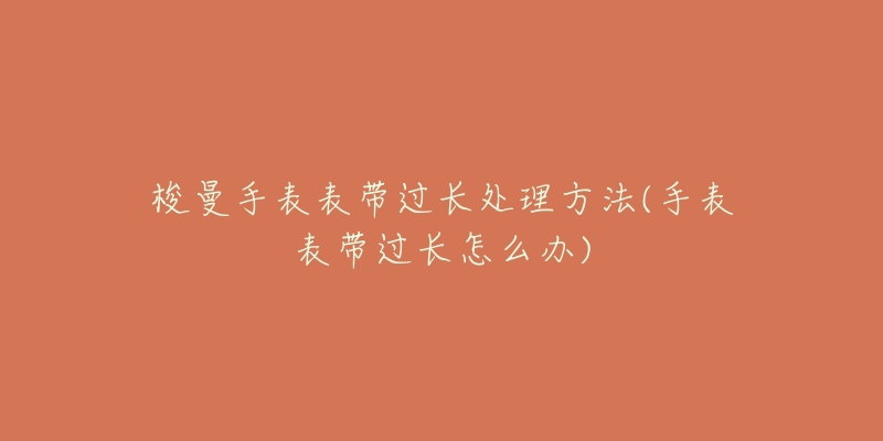 梭曼手表表带过长处理方法(手表表带过长怎么办)-名表号 梭曼手表表带过长处理方法(手表表带过长怎么办)