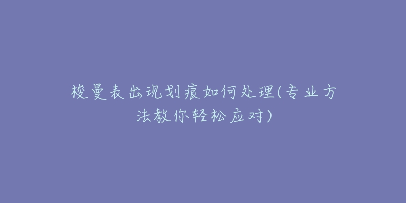 梭曼表出现划痕如何处理(专业方法教你轻松应对)-名表号 梭曼表出现划痕如何处理(专业方法教你轻松应对)