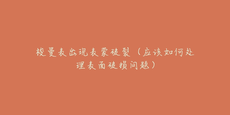 梭曼表出现表蒙破裂(应该如何处理表面破损问题)-名表号 梭曼表出现表蒙破裂(应该如何处理表面破损问题)