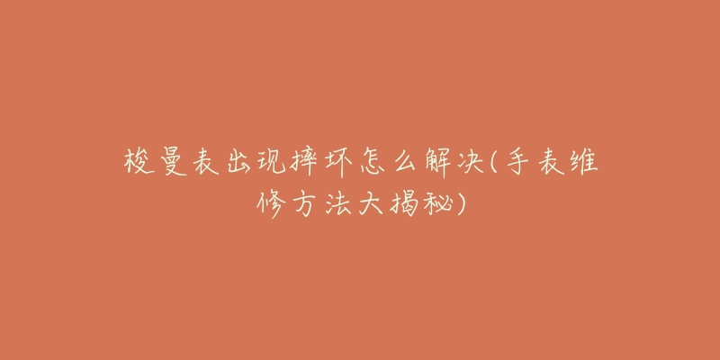 梭曼表出现摔坏怎么解决(手表维修方法大揭秘)-名表号 梭曼表出现摔坏怎么解决(手表维修方法大揭秘)