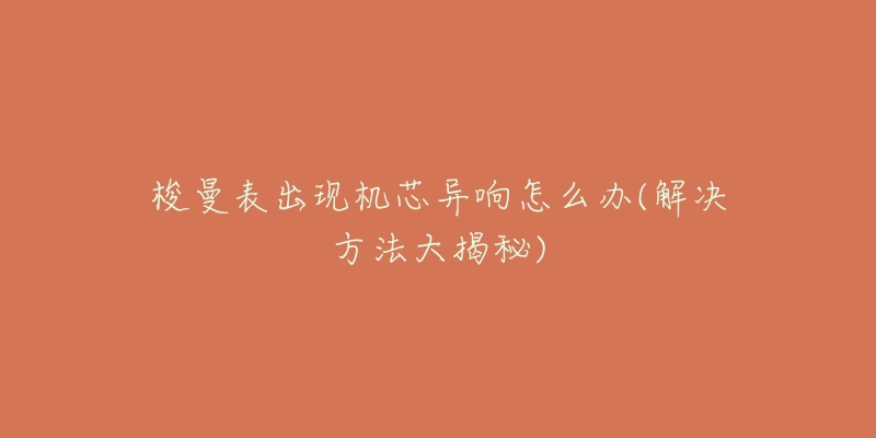 梭曼表出现机芯异响怎么办(解决方法大揭秘)-名表号 梭曼表出现机芯异响怎么办(解决方法大揭秘)