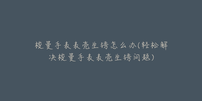 梭曼手表表壳生锈怎么办(轻松解决梭曼手表表壳生锈问题)-名表号 梭曼手表表壳生锈怎么办(轻松解决梭曼手表表壳生锈问题)