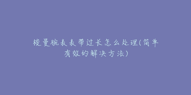 梭曼腕表表带过长怎么处理(简单有效的解决方法)-名表号 梭曼腕表表带过长怎么处理(简单有效的解决方法)