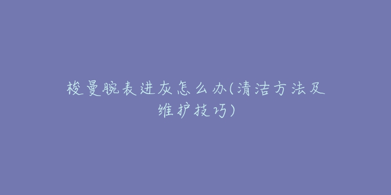 梭曼腕表进灰怎么办(清洁方法及维护技巧)-名表号 梭曼腕表进灰怎么办(清洁方法及维护技巧)