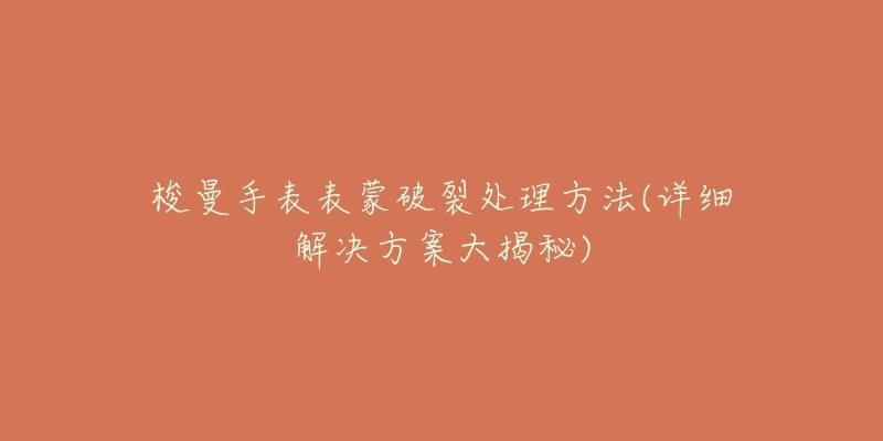 梭曼手表表蒙破裂处理方法(详细解决方案大揭秘)-名表号 梭曼手表表蒙破裂处理方法(详细解决方案大揭秘)