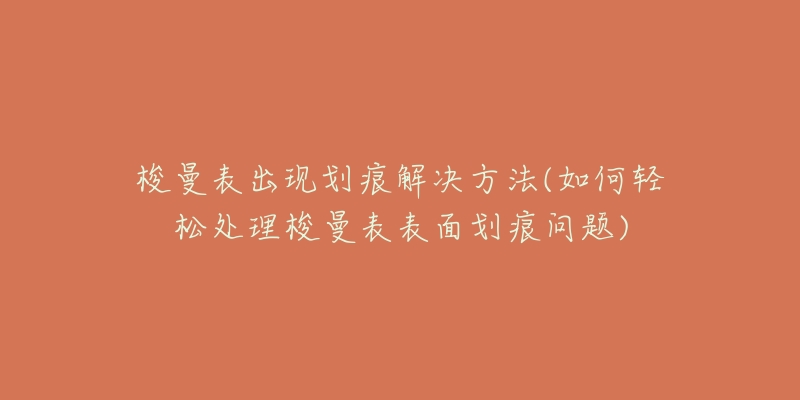 梭曼表出现划痕解决方法(如何轻松处理梭曼表表面划痕问题)-名表号 梭曼表出现划痕解决方法(如何轻松处理梭曼表表面划痕问题)