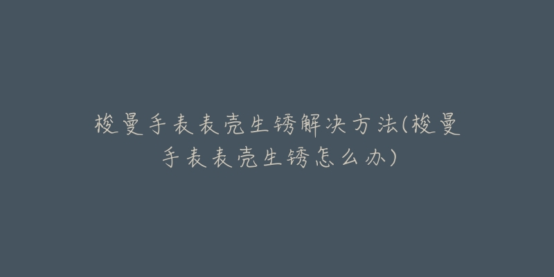 梭曼手表表壳生锈解决方法(梭曼手表表壳生锈怎么办)-名表号 梭曼手表表壳生锈解决方法(梭曼手表表壳生锈怎么办)