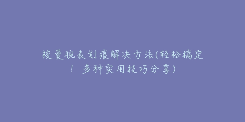 梭曼腕表划痕解决方法(轻松搞定!多种实用技巧分享)-名表号 梭曼腕表划痕解决方法(轻松搞定!多种实用技巧分享)