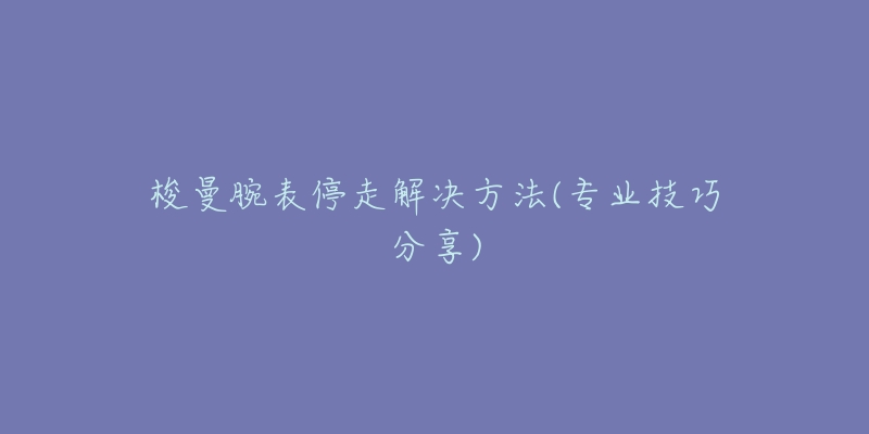 梭曼腕表停走解决方法(专业技巧分享)-名表号 梭曼腕表停走解决方法(专业技巧分享)