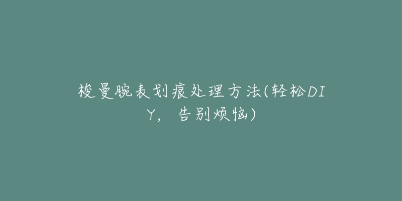 梭曼腕表划痕处理方法(轻松DIY,告别烦恼)-名表号 梭曼腕表划痕处理方法(轻松DIY,告别烦恼)