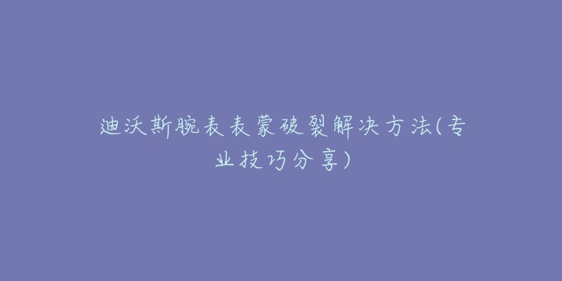 迪沃斯腕表表蒙破裂解决方法(专业技巧分享)-名表号 迪沃斯腕表表蒙破裂解决方法(专业技巧分享)
