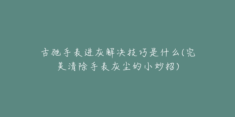 古驰手表进灰解决技巧是什么(完美清除手表灰尘的小妙招)-名表号 古驰手表进灰解决技巧是什么(完美清除手表灰尘的小妙招)