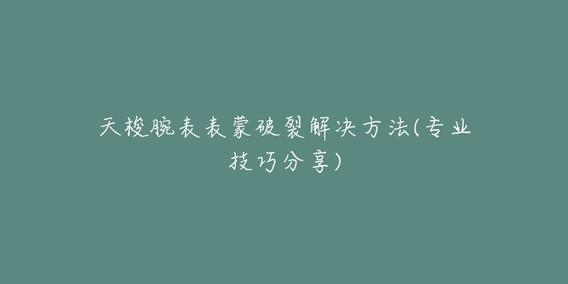 天梭腕表表蒙破裂解决方法(专业技巧分享)-名表号 天梭腕表表蒙破裂解决方法(专业技巧分享)