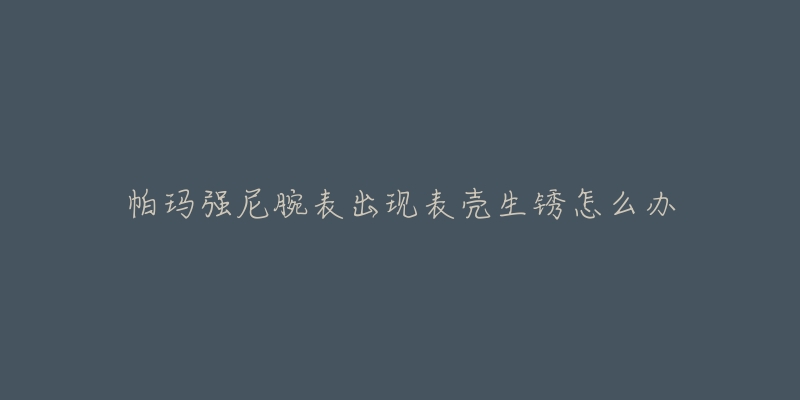 帕玛强尼腕表出现表壳生锈怎么办-名表号 帕玛强尼腕表出现表壳生锈怎么办
