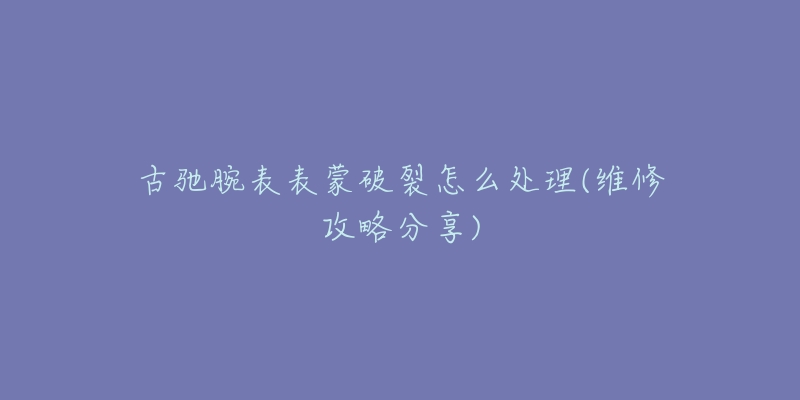 古驰腕表表蒙破裂怎么处理(维修攻略分享)-名表号 古驰腕表表蒙破裂怎么处理(维修攻略分享)