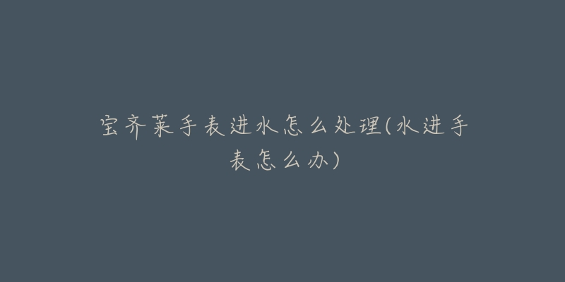 宝齐莱手表进水怎么处理(水进手表怎么办)-名表号 宝齐莱手表进水怎么处理(水进手表怎么办)