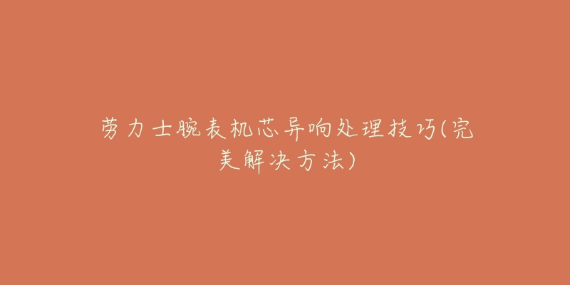 劳力士腕表机芯异响处理技巧(完美解决方法)-名表号 劳力士腕表机芯异响处理技巧(完美解决方法)