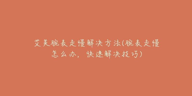 艾美腕表走慢解决方法(腕表走慢怎么办,快速解决技巧)-名表号 艾美腕表走慢解决方法(腕表走慢怎么办,快速解决技巧)