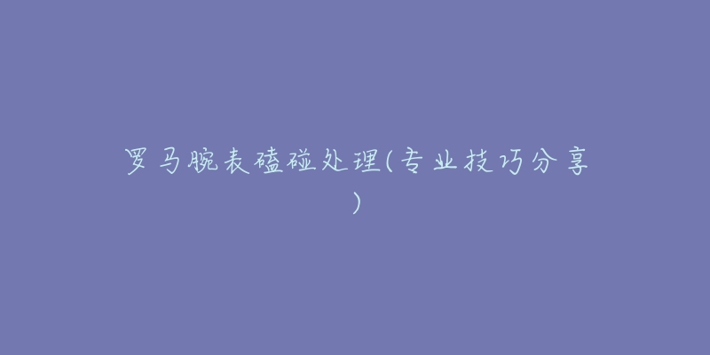 罗马腕表磕碰处理(专业技巧分享)-名表号 罗马腕表磕碰处理(专业技巧分享)