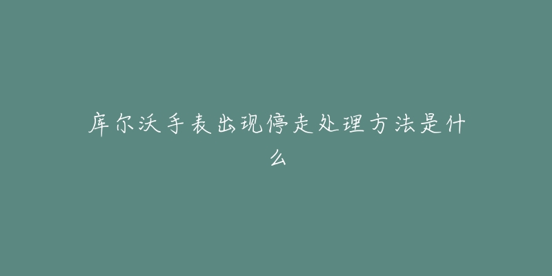 库尔沃手表出现停走处理方法是什么-名表号 库尔沃手表出现停走处理方法是什么