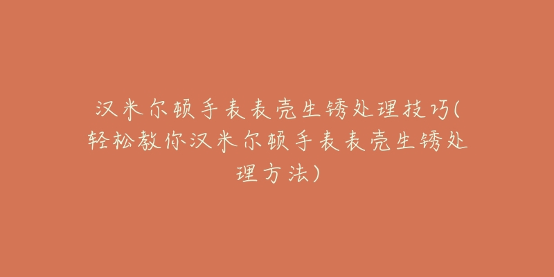 汉米尔顿手表表壳生锈处理技巧(轻松教你汉米尔顿手表表壳生锈处理方法)-名表号 汉米尔顿手表表壳生锈处理技巧(轻松教你汉米尔顿手表表壳生锈处理方法)