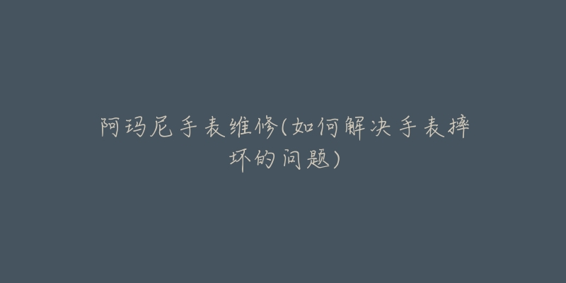阿玛尼手表维修(如何解决手表摔坏的问题)-名表号 阿玛尼手表维修(如何解决手表摔坏的问题)