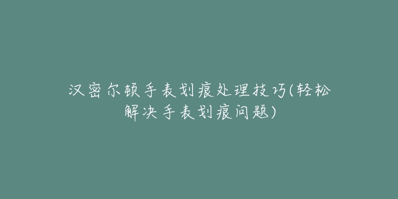 汉密尔顿手表划痕处理技巧(轻松解决手表划痕问题)-名表号 汉密尔顿手表划痕处理技巧(轻松解决手表划痕问题)