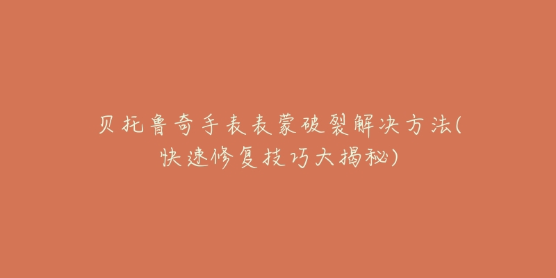 贝托鲁奇手表表蒙破裂解决方法(快速修复技巧大揭秘)-名表号 贝托鲁奇手表表蒙破裂解决方法(快速修复技巧大揭秘)