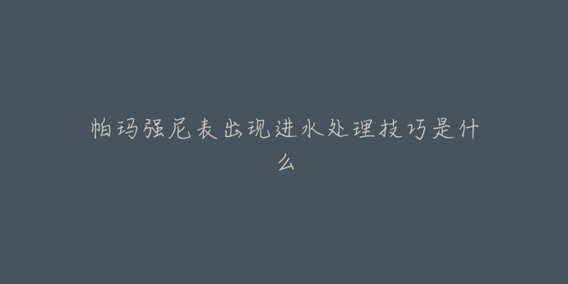 帕玛强尼表出现进水处理技巧是什么-名表号 帕玛强尼表出现进水处理技巧是什么