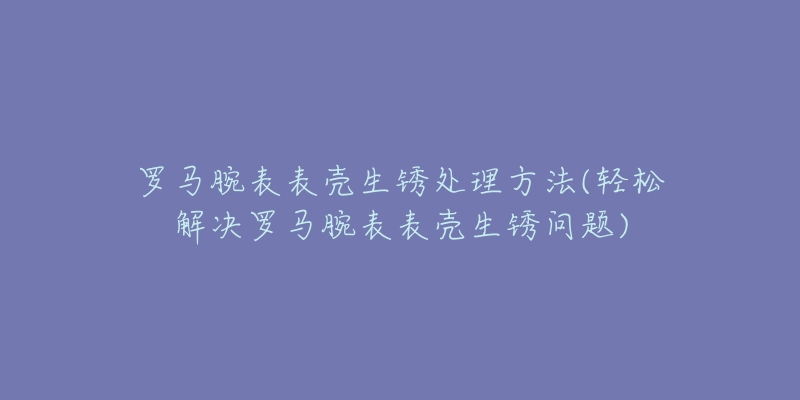 罗马腕表表壳生锈处理方法(轻松解决罗马腕表表壳生锈问题)-名表号 罗马腕表表壳生锈处理方法(轻松解决罗马腕表表壳生锈问题)