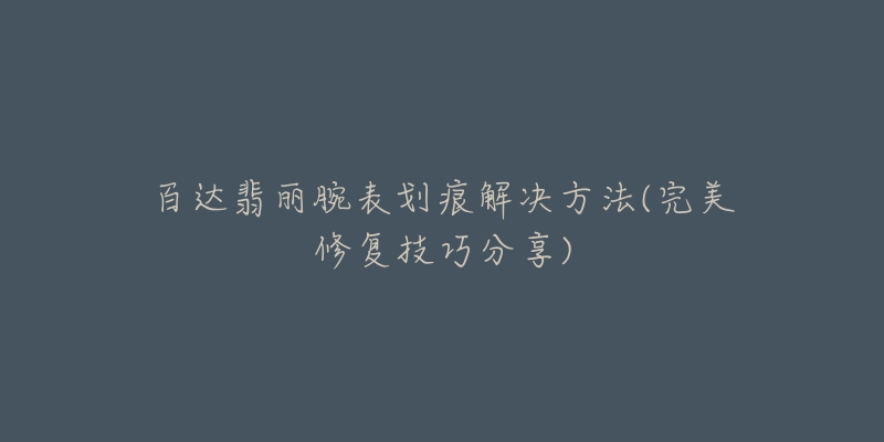 百达翡丽腕表划痕解决方法(完美修复技巧分享)-名表号 百达翡丽腕表划痕解决方法(完美修复技巧分享)