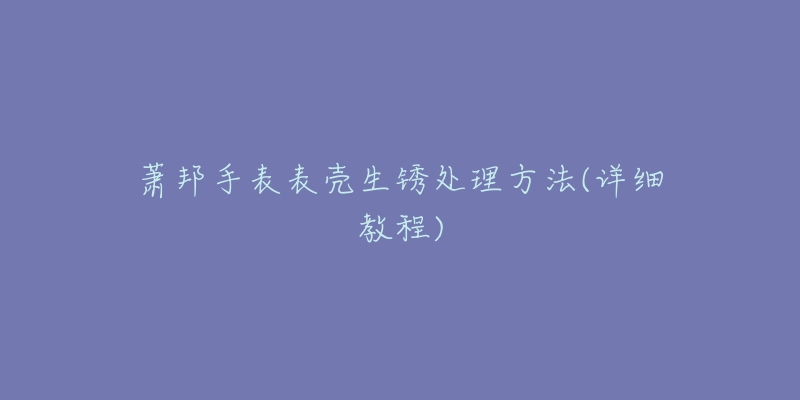 萧邦手表表壳生锈处理方法(详细教程)-名表号 萧邦手表表壳生锈处理方法(详细教程)