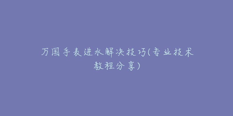 万国手表进水解决技巧(专业技术教程分享)-名表号 万国手表进水解决技巧(专业技术教程分享)