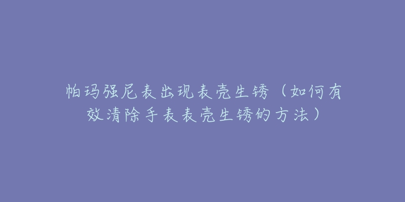帕玛强尼表出现表壳生锈(如何有效清除手表表壳生锈的方法)-名表号 帕玛强尼表出现表壳生锈(如何有效清除手表表壳生锈的方法)