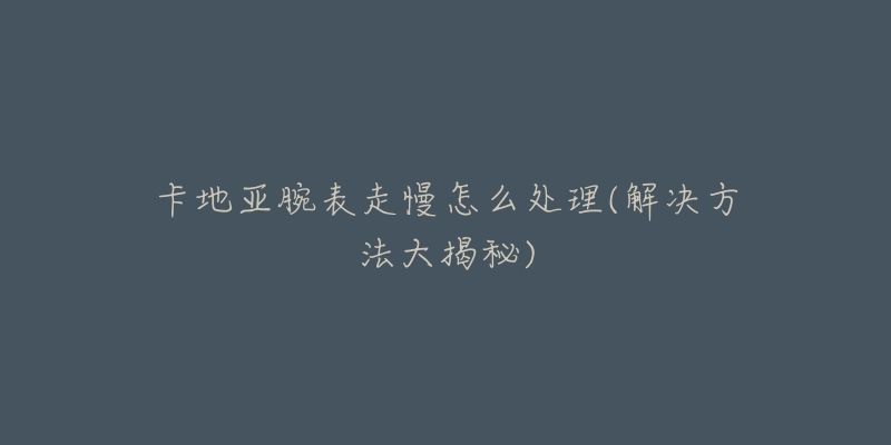 卡地亚腕表走慢怎么处理(解决方法大揭秘)-名表号 卡地亚腕表走慢怎么处理(解决方法大揭秘)