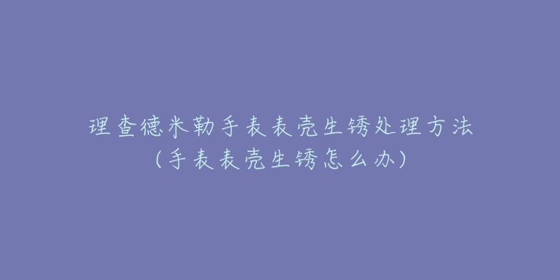 理查德米勒手表表壳生锈处理方法(手表表壳生锈怎么办)-名表号 理查德米勒手表表壳生锈处理方法(手表表壳生锈怎么办)