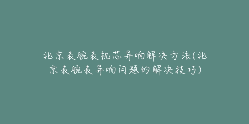 北京表腕表机芯异响解决方法(北京表腕表异响问题的解决技巧)