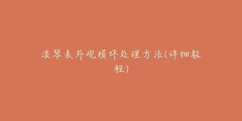 浪琴表外观损坏处理方法(详细教程)-名表号 浪琴表外观损坏处理方法(详细教程)