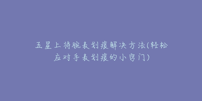 五星上将腕表划痕解决方法(轻松应对手表划痕的小窍门)-名表号 五星上将腕表划痕解决方法(轻松应对手表划痕的小窍门)
