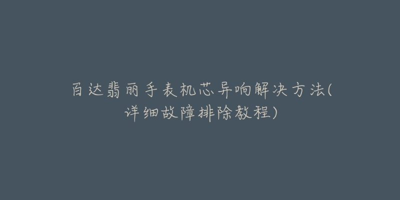 百达翡丽手表机芯异响解决方法(详细故障排除教程)-名表号 百达翡丽手表机芯异响解决方法(详细故障排除教程)