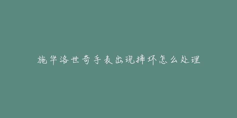 施华洛世奇手表出现摔坏怎么处理-名表号 施华洛世奇手表出现摔坏怎么处理