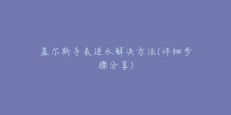 盖尔斯手表进水解决方法(详细步骤分享)-名表号 盖尔斯手表进水解决方法(详细步骤分享)