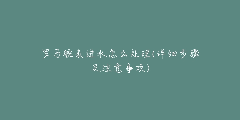 罗马腕表进水怎么处理(详细步骤及注意事项)-名表号 罗马腕表进水怎么处理(详细步骤及注意事项)