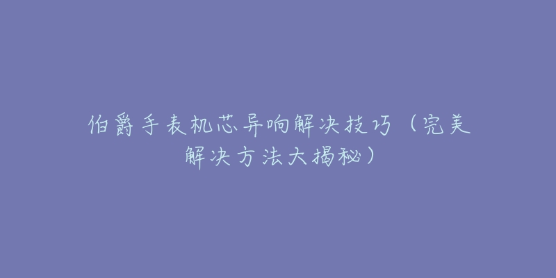 伯爵手表机芯异响解决技巧(完美解决方法大揭秘)-名表号 伯爵手表机芯异响解决技巧(完美解决方法大揭秘)