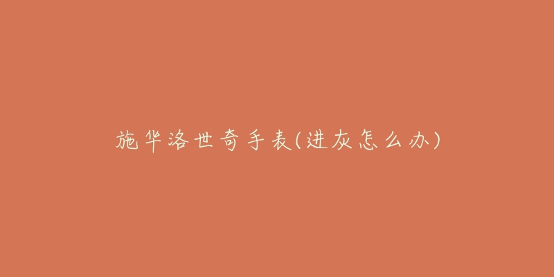 施华洛世奇手表(进灰怎么办)-名表号 施华洛世奇手表(进灰怎么办)