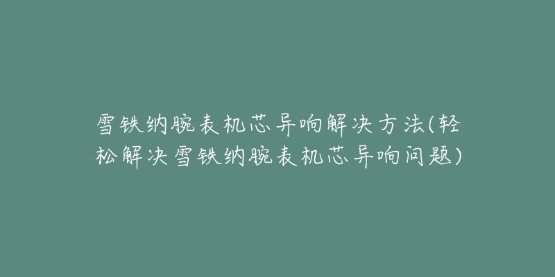 雪铁纳腕表机芯异响解决方法(轻松解决雪铁纳腕表机芯异响问题)-名表号 雪铁纳腕表机芯异响解决方法(轻松解决雪铁纳腕表机芯异响问题)