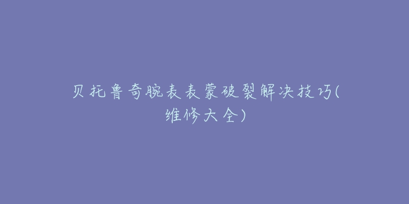 贝托鲁奇腕表表蒙破裂解决技巧(维修大全)